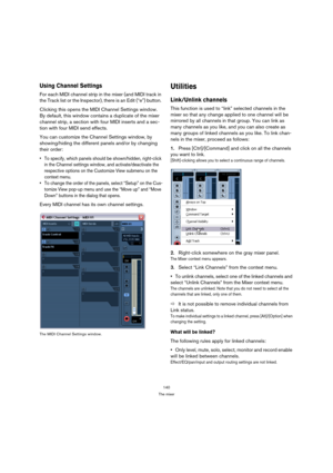Page 140140
The mixer
Using Channel Settings
For each MIDI channel strip in the mixer (and MIDI track in 
the Track list or the Inspector), there is an Edit (“e”) button. 
Clicking this opens the MIDI Channel Settings window. 
By default, this window contains a duplicate of the mixer 
channel strip, a section with four MIDI inserts and a sec-
tion with four MIDI send effects. 
You can customize the Channel Settings window, by 
showing/hiding the different panels and/or by changing 
their order:
 To specify,...