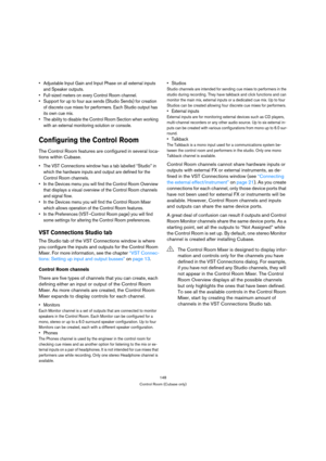 Page 148148
Control Room (Cubase only)
 Adjustable Input Gain and Input Phase on all external inputs 
and Speaker outputs.
 Full-sized meters on every Control Room channel.
 Support for up to four aux sends (Studio Sends) for creation 
of discrete cue mixes for performers. Each Studio output has 
its own cue mix.
 The ability to disable the Control Room Section when working 
with an external monitoring solution or console.
Configuring the Control Room
The Control Room features are configured in several loca-...
