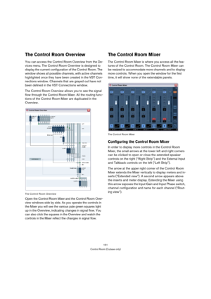 Page 151151
Control Room (Cubase only)
The Control Room Overview
You can access the Control Room Overview from the De-
vices menu. The Control Room Overview is designed to 
display the current configuration of the Control Room. The 
window shows all possible channels, with active channels 
highlighted once they have been created in the VST Con-
nections window. Channels that are grayed out have not 
been defined in the VST Connections window.
The Control Room Overview allows you to see the signal 
flow through...