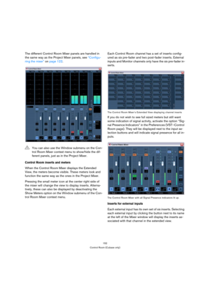 Page 152152
Control Room (Cubase only)
The different Control Room Mixer panels are handled in 
the same way as the Project Mixer panels, see “Configu-
ring the mixer” on page 122.
Control Room inserts and meters
When the Control Room Mixer displays the Extended 
View, the meters become visible. These meters look and 
function the same way as the ones in the Project Mixer.
Pressing the small meter icon at the center right side of 
the mixer will change the view to display inserts. Alterna-
tively, these can also...