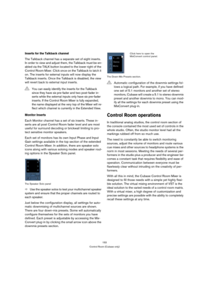 Page 153153
Control Room (Cubase only)
Inserts for the Talkback channel
The Talkback channel has a separate set of eight inserts. 
In order to view and adjust them, the Talkback must be en-
abled via the TALK button located to the lower right of the 
Control Room Mixer. Click once on the Talkback to latch it 
on. The inserts for external inputs will now display the 
Talkback inserts. Once the Talkback is disabled, the view 
will revert back to external input inserts.
Monitor Inserts
Each Monitor channel has a...