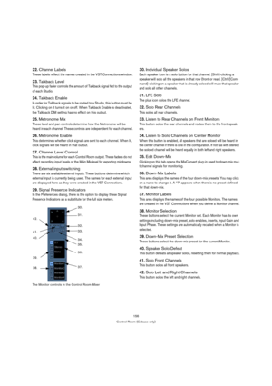 Page 156156
Control Room (Cubase only)
22.Channel Labels
These labels reflect the names created in the VST Connections window.
23.Talkback Level
This pop-up fader controls the amount of Talkback signal fed to the output 
of each Studio.
24.Talkback Enable
In order for Talkback signals to be routed to a Studio, this button must be 
lit. Clicking on it turns it on or off. When Talkback Enable is deactivated, 
the Talkback DIM setting has no effect on this output.
25.Metronome Mix
These level and pan controls...