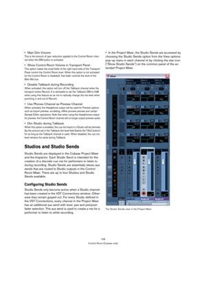 Page 158158
Control Room (Cubase only)
Main Dim Volume 
This is the amount of gain reduction applied to the Control Room chan-
nel when the DIM button is activated.
Show Control Room Volume in Transport Panel
This option makes the small fader at the right hand side of the Transport 
Panel control the Control Room level. When this option is not activated 
(or the Control Room is disabled), that fader controls the level of the 
Main Mix bus.
Disable Talkback during Recording
When activated, this option will turn...