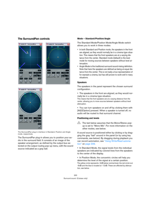 Page 200200
Surround sound  (Cubase only)
The SurroundPan controls
The SurroundPan plug-in interface in Standard, Position and Angle 
mode, respectively.
The SurroundPan plug-in allows you to position your au-
dio in the surround field. It consists of an image of the 
speaker arrangement, as defined by the output bus se-
lected on the output routing pop-up menu, with the sound 
source indicated as a gray ball. 
Mode – Standard/Position/Angle
The Standard Mode/Position Mode/Angle Mode switch 
allows you to work...