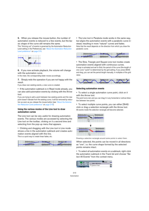 Page 213213
Automation
5.When you release the mouse button, the number of 
automation events is reduced to a few events, but the ba-
sic shape of the curve still remains the same.
This “thinning out” of events is governed by the Automation Reduction 
Level setting in the Preferences, see “About the Automation Reduction 
Level preference” on page 215.
6.If you now activate playback, the volume will change 
with the automation curve.
In the mixer, the corresponding fader moves accordingly.
7.Simply redo the...