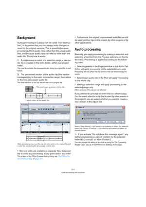 Page 217217
Audio processing and functions
Background
Audio processing in Cubase can be called “non-destruc-
tive”, in the sense that you can always undo changes or 
revert to the original versions. This is possible because 
processing affects audio clips rather than the actual audio 
files, and because audio clips can refer to more than one 
audio file. This is how it works:
1.If you process an event or a selection range, a new au-
dio file is created in the Edits folder, within your project 
folder. 
This new...