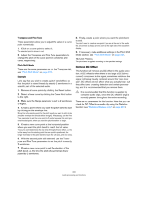Page 223223
Audio processing and functions
Transpose and Fine Tune
These parameters allow you to adjust the value of a curve 
point numerically:
1.Click on a curve point to select it.
The selected point is shown in red.
2.Adjust the Transpose and Fine Tune parameters to 
change the pitch of the curve point in semitones and 
cents, respectively.
Pitch Shift Mode
These are the same parameters as on the Transpose tab, 
see “Pitch Shift Mode” on page 221.
Example
Let’s say that you wish to create a pitch bend...