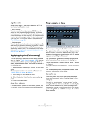 Page 226226
Audio processing and functions
Algorithm section
Allows you to select a time stretch algorithm: MPEX 3 
(see below) and Realtime mode. 
MPEX 3 mode
This mode is based on Prosoniqs proprietary MPEX (Minimum Per-
ceived Loss Time Compression/Expansion) algorithm. This algorithm 
(which is also used in Prosoniq’s TimeFactory™ application) uses an arti-
ficial neural network for time series prediction in the scale space domain 
to achieve high end time and pitch scaling. This gives the best possible...