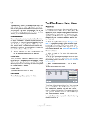 Page 227227
Audio processing and functions
Tail
This parameter is useful if you are applying an effect that 
adds material after the end of original audio (such as re-
verb and delay effects). When the checkbox is activated, 
you can specify a tail length using the slider. The tail time 
is included when playing back with the Preview function, 
allowing you to find the appropriate tail length.
Pre/Post-CrossFade
These settings allow you to gradually mix the effect in or 
out. If you activate Pre-CrossFade and...