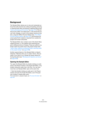 Page 234234
The Sample Editor
Background
The Sample Editor allows you to view and manipulate au-
dio at the audio clip level, by cutting and pasting, removing 
or drawing audio data, processing or applying effects (see 
“Audio processing and functions” on page 216). This ed-
iting can be called “non-destructive”, in the sense that you 
can undo changes or revert to the original versions at any 
time, using the Offline Process History (see “The Offline 
Process History dialog” on page 227), and because the...