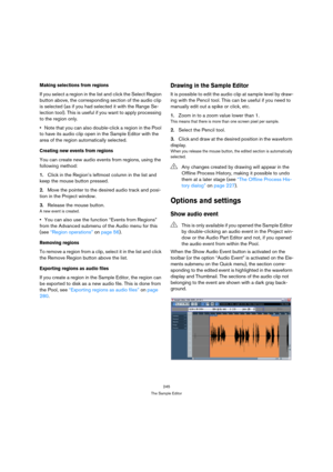 Page 245245
The Sample Editor
Making selections from regions
If you select a region in the list and click the Select Region 
button above, the corresponding section of the audio clip 
is selected (as if you had selected it with the Range Se-
lection tool). This is useful if you want to apply processing 
to the region only.
Note that you can also double-click a region in the Pool 
to have its audio clip open in the Sample Editor with the 
area of the region automatically selected.
Creating new events from...