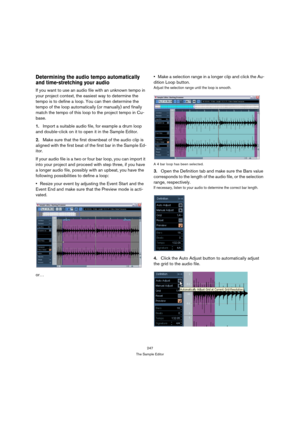 Page 247247
The Sample Editor
Determining the audio tempo automatically 
and time-stretching your audio
If you want to use an audio file with an unknown tempo in 
your project context, the easiest way to determine the 
tempo is to define a loop. You can then determine the 
tempo of the loop automatically (or manually) and finally 
match the tempo of this loop to the project tempo in Cu-
base. 
1.Import a suitable audio file, for example a drum loop 
and double-click on it to open it in the Sample Editor.
2.Make...