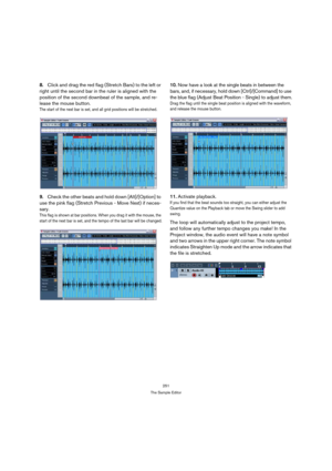 Page 251251
The Sample Editor
8.Click and drag the red flag (Stretch Bars) to the left or 
right until the second bar in the ruler is aligned with the 
position of the second downbeat of the sample, and re-
lease the mouse button.
The start of the next bar is set, and all grid positions will be stretched.
9.Check the other beats and hold down [Alt]/[Option] to 
use the pink flag (Stretch Previous - Move Next) if neces-
sary.
This flag is shown at bar positions. When you drag it with the mouse, the 
start of the...