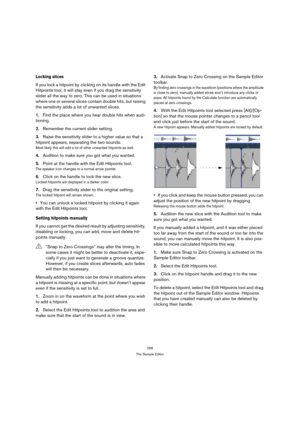 Page 256256
The Sample Editor
Locking slices
If you lock a hitpoint by clicking on its handle with the Edit 
Hitpoints tool, it will stay even if you drag the sensitivity 
slider all the way to zero. This can be used in situations 
where one or several slices contain double hits, but raising 
the sensitivity adds a lot of unwanted slices.
1.Find the place where you hear double hits when audi-
tioning.
2.Remember the current slider setting.
3.Raise the sensitivity slider to a higher value so that a 
hitpoint...