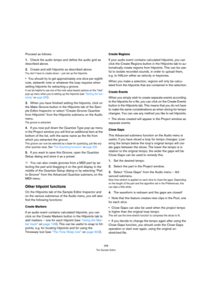 Page 258258
The Sample Editor
Proceed as follows:
1.Check the audio tempo and define the audio grid as 
described above.
2.Create and edit hitpoints as described above.
You don’t have to create slices – just set up the hitpoints.
You should try to get approximately one slice per eighth 
note, sixteenth note or whatever the loop requires when 
setting hitpoints for extracting a groove.
It can be helpful to use one of the note value-based options on the “Use” 
pop-up menu when you’re setting up the hitpoints (see...