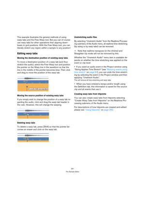 Page 261261
The Sample Editor
This example illustrates the general methods of using 
warp tabs and the Free Warp tool. But you can of course 
use warp tabs for other operations than aligning down-
beats to grid positions. With the Free Warp tool, you can 
literally stretch any region within a sample to any position!
Editing warp tabs
Moving the destination position of existing warp tabs
To move a destination position of a warp tab (and thus 
stretch the audio), select the Free Warp tool and position 
the pointer...