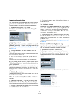 Page 276276
The Pool
Searching for audio files
The Pool can help you locate audio files in your Pool, on 
your hard disk or other media. This works much like the 
regular file search, but with a couple of extra features:
1.Click the Search button in the toolbar.
A search pane appears at the bottom of the window, displaying the 
search functions.
The search pane in the Pool.
By default, the search parameters available in the search 
pane are “Name” and “Location”. For using other filter cri-
teria, see “Extended...