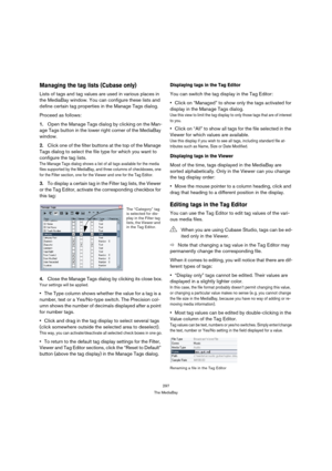 Page 297297
The MediaBay
Managing the tag lists (Cubase only)
Lists of tags and tag values are used in various places in 
the MediaBay window. You can configure these lists and 
define certain tag properties in the Manage Tags dialog.
Proceed as follows:
1.Open the Manage Tags dialog by clicking on the Man-
age Tags button in the lower right corner of the MediaBay 
window.
2.Click one of the filter buttons at the top of the Manage 
Tags dialog to select the file type for which you want to 
configure the tag...