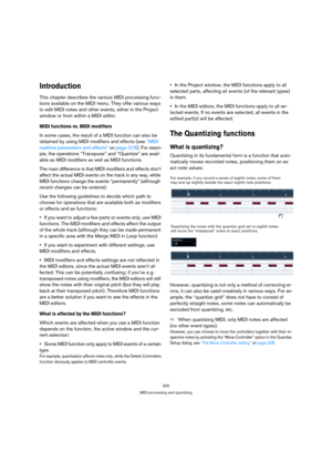 Page 325325
MIDI processing and quantizing
Introduction
This chapter describes the various MIDI processing func-
tions available on the MIDI menu. They offer various ways 
to edit MIDI notes and other events, either in the Project 
window or from within a MIDI editor.
MIDI functions vs. MIDI modifiers
In some cases, the result of a MIDI function can also be 
obtained by using MIDI modifiers and effects (see “MIDI 
realtime parameters and effects” on page 315). For exam-
ple, the operations “Transpose” and...