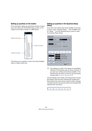 Page 326326
MIDI processing and quantizing
Setting up quantize on the toolbar
At its most basic, setting up quantizing consists of select-
ing a note value from the Quantize pop-up menu on the 
toolbar (in the Project window or a MIDI editor).
This allows you to quantize to exact note values (straight, 
triplet or dotted notes) only. 
Setting up quantize in the Quantize Setup 
dialog
If you want more options than those available on the pop-
up menu, select “Quantize Setup…” from the MIDI menu 
(or “Setup…” from...