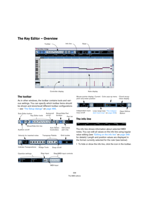Page 339339
The MIDI editors
The Key Editor – Overview 
The toolbar
As in other windows, the toolbar contains tools and vari-
ous settings. You can specify which toolbar items should 
be shown and store/recall different toolbar configurations 
– see “The Setup dialogs” on page 466. 
The info line
The info line shows information about selected MIDI 
notes. You can edit all values on the info line using regular 
value editing (see “Editing on the info line” on page 348 
for details). Length and position values are...