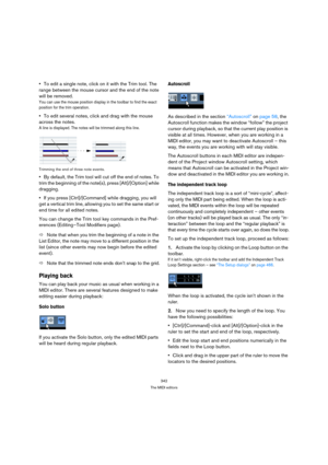 Page 342342
The MIDI editors
To edit a single note, click on it with the Trim tool. The 
range between the mouse cursor and the end of the note 
will be removed.
You can use the mouse position display in the toolbar to find the exact 
position for the trim operation.
To edit several notes, click and drag with the mouse 
across the notes.
A line is displayed. The notes will be trimmed along this line.
Trimming the end of three note events.
By default, the Trim tool will cut off the end of notes. To 
trim the...