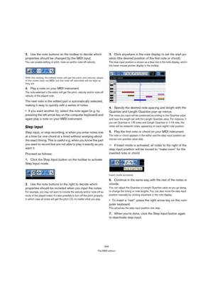 Page 349349
The MIDI editors
3.Use the note buttons on the toolbar to decide which 
properties should be changed by the MIDI input.
You can enable editing of pitch, note-on and/or note-off velocity.
With this setting, the edited notes will get the pitch and velocity values 
of the notes input via MIDI, but the note-off velocities will be kept as 
they are.
4.Play a note on your MIDI instrument.
The note selected in the editor will get the pitch, velocity and/or note-off 
velocity of the played note.
The next...