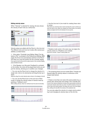 Page 351351
The MIDI editors
Editing velocity values
When “Velocity” is selected for viewing, the lane shows 
the velocity of each note as a vertical bar.
Velocity values are edited with the Pencil or the Line tool. 
The different tools and Line tool modes offer several pos-
sibilities, as listed below.
ÖIf the option “Controller Lane Editing: Select Tool de-
faults to Pen” is activated in the Preferences (Editing–MIDI 
page), the Arrow tool automatically switches to the Pencil 
tool when you move the pointer...