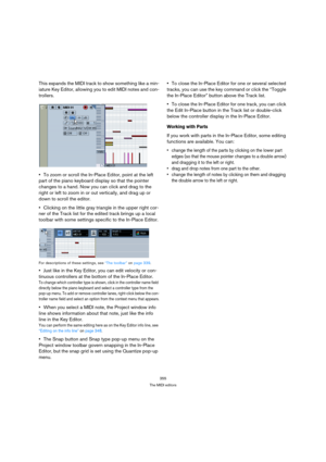 Page 355355
The MIDI editors
This expands the MIDI track to show something like a min-
iature Key Editor, allowing you to edit MIDI notes and con-
trollers.
To zoom or scroll the In-Place Editor, point at the left 
part of the piano keyboard display so that the pointer 
changes to a hand. Now you can click and drag to the 
right or left to zoom in or out vertically, and drag up or 
down to scroll the editor.
Clicking on the little gray triangle in the upper right cor-
ner of the Track list for the edited track...