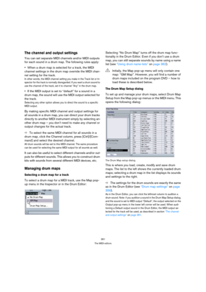 Page 361361
The MIDI editors
The channel and output settings
You can set separate MIDI channels and/or MIDI outputs 
for each sound in a drum map. The following rules apply:
When a drum map is selected for a track, the MIDI 
channel settings in the drum map override the MIDI chan-
nel setting for the track.
In other words, the MIDI channel setting you make in the Track list or In-
spector for the track is normally disregarded. If you want a drum sound to 
use the channel of the track, set it to channel “Any” in...