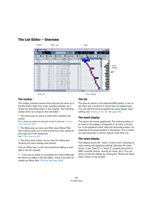 Page 363363
The MIDI editors
The List Editor – Overview
The toolbar
The toolbar contains several items that are the same as in 
the Key Editor (edit solo, snap, quantize settings, etc.). 
These are described earlier in this chapter. The following 
toolbar items are unique to the List Editor:
The Insert pop-up menu is used when creating new 
events.
This is where you determine what type of event to add (see “Inserting 
events” on page 364).
The Mask pop-up menu and Filter view (Show Filter 
View button) allow you...