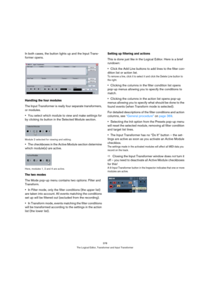 Page 378378
The Logical Editor, Transformer and Input Transformer
In both cases, the button lights up and the Input Trans-
former opens.
Handling the four modules
The Input Transformer is really four separate transformers, 
or modules.
You select which module to view and make settings for 
by clicking its button in the Selected Module section.
Module 2 selected for viewing and editing.
The checkboxes in the Active Module section determine 
which module(s) are active.
Here, modules 1, 2 and 4 are active.
The two...