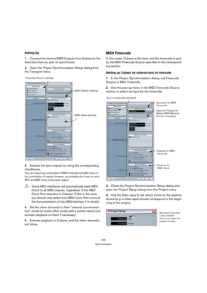 Page 426426
Synchronization
Setting Up
1.Connect the desired MIDI Outputs from Cubase to the 
device(s) that you plan to synchronize.
2.Open the Project Synchronization Setup dialog from 
the Transport menu.
3.Activate the sync outputs by using the corresponding 
checkboxes.
You can output any combination of MIDI Timecode and MIDI Clock to 
any combination of outputs (however, you probably don’t want to send 
MTC and MIDI Clock to the same output).
4.Set the other device(s) to their “external synchroniza-
tion”...