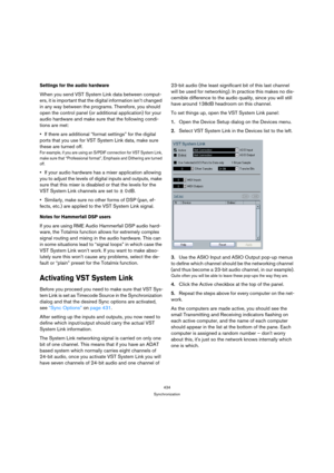 Page 434434
Synchronization
Settings for the audio hardware
When you send VST System Link data between comput-
ers, it is important that the digital information isn’t changed 
in any way between the programs. Therefore, you should 
open the control panel (or additional application) for your 
audio hardware and make sure that the following condi-
tions are met:
If there are additional “format settings” for the digital 
ports that you use for VST System Link data, make sure 
these are turned off.
For example, if...