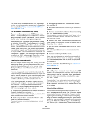 Page 436436
Synchronization
This allows you to route MIDI tracks to VST instruments 
running on another computer, as described in the applica-
tion examples (see “Using one computer for VST instru-
ments” on page 437).
The “Active ASIO Ports for Data only” setting
If you are sending huge amounts of MIDI data at once, 
there is a small possibility that you might run out of band-
width on your VST System Link network. This will manifest 
itself by notes “choking” or timing becoming erratic.
If this happens, you...