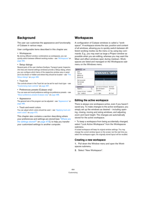 Page 464464
Customizing
Background
The user can customize the appearance and functionality 
of Cubase in various ways.
User configurable items described in this chapter are:
Workspaces
By storing different window combinations as workspaces, you can 
quickly switch between different working modes – see “Workspaces” on 
page 464.
Setup dialogs
Several parts of the user interface (toolbars, Transport panel, Inspector, 
info lines and channel settings windows) provide a Setup dialog, where 
you can configure which...