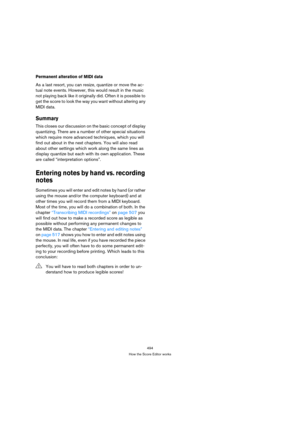 Page 489494
How the Score Editor works
Permanent alteration of MIDI data
As a last resort, you can resize, quantize or move the ac-
tual note events. However, this would result in the music 
not playing back like it originally did. Often it is possible to 
get the score to look the way you want without altering any 
MIDI data.
Summary
This closes our discussion on the basic concept of display 
quantizing. There are a number of other special situations 
which require more advanced techniques, which you will 
find...