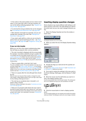 Page 509514
Transcribing MIDI recordings
If two notes on the same position are too close to each 
other or if you want their order in the part reversed, you 
can do this without affecting playback. See “Graphic mo-
ving of notes” on page 557.
If a note has the wrong accidental, this can be changed. 
See “Accidentals and enharmonic shift” on page 549.
Stem direction and length are automatic, but you can 
change them manually if you wish. See “Background: 
Note stems” on page 547.
If you need a split staff (e. g....