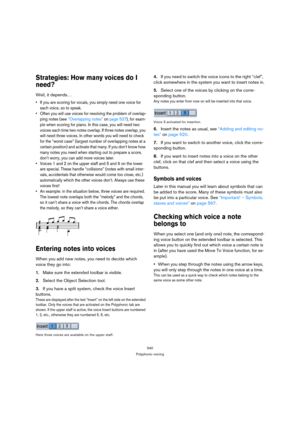 Page 535540
Polyphonic voicing
Strategies: How many voices do I 
need?
Well, it depends…
 If you are scoring for vocals, you simply need one voice for 
each voice, so to speak.
 Often you will use voices for resolving the problem of overlap-
ping notes (see “Overlapping notes” on page 537), for exam-
ple when scoring for piano. In this case, you will need two 
voices each time two notes overlap. If three notes overlap, you 
will need three voices. In other words you will need to check 
for the “worst case”...