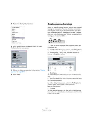 Page 538543
Polyphonic voicing
3.Select the Display Quantize tool.
4.Click at the position you want to insert the event.
The Display Quantize dialog appears.
5.Fill out the dialog as described in the section “Display 
quantize” on page 510. 
6.Click Apply.
Creating crossed voicings
Often, for example in vocal scoring, you will have crossed 
voicings on one system. You can of course move notes 
manually into voices to get the stem direction and other 
note properties right, but there’s a quicker way. Let’s ex-...