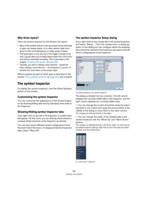 Page 558563
Working with symbols
Why three layers?
There are several reasons for this division into layers:
 Many of the symbols that are in the layout layer can be stretched 
to span over several staves, or for other reasons make more 
sense to think of as belonging to a certain group of tracks.
 The layout layer is only one part of the bigger concept of lay-
outs. Layouts allow you to easily extract parts from a full score 
and perform automatic formatting. This is described in the 
chapter “Working with...