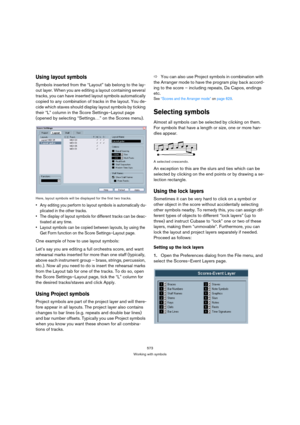 Page 568573
Working with symbols
Using layout symbols
Symbols inserted from the “Layout” tab belong to the lay-
out layer. When you are editing a layout containing several 
tracks, you can have inserted layout symbols automatically 
copied to any combination of tracks in the layout. You de-
cide which staves should display layout symbols by ticking 
their “L” column in the Score Settings–Layout page 
(opened by selecting “Settings…” on the Scores menu).
Here, layout symbols will be displayed for the first two...