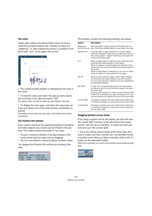 Page 570575
Working with symbols
The rulers 
Unlike other editors, the Score Editor does not have a 
meter/time position-based ruler. Instead, its rulers are 
“graphical”, i.e. they indicate the actual x-y position of ob-
jects (with “zero” at the upper left corner).
The current pointer position is indicated by thin lines in 
the rulers.
To hide the rulers, pull down the pop-up menu above 
the scroll bar to the right and select “Off”.
This pop-up menu can also be shown by right-clicking in the ruler.
To display...
