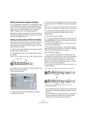 Page 571576
Working with symbols
Moving by using the computer keyboard
You can assign key commands for moving symbols, notes 
or rests graphically in the Key Commands dialog on the 
File menu. The commands are found under the “Nudge” 
category and are called “Graphical Left”, “Graphical 
Right”, “Graphical Top” and “Graphical Bottom”.
Selecting an object and using one of these commands is 
the same as dragging them with the Layout tool, but this 
method offers higher precision.
Moving and duplicating with the...