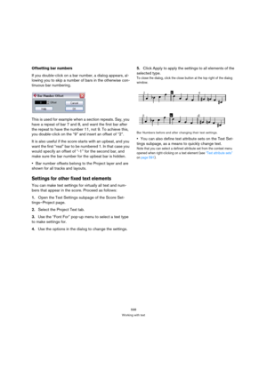 Page 593598
Working with text
Offsetting bar numbers
If you double-click on a bar number, a dialog appears, al-
lowing you to skip a number of bars in the otherwise con-
tinuous bar numbering.
This is used for example when a section repeats. Say, you 
have a repeat of bar 7 and 8, and want the first bar after 
the repeat to have the number 11, not 9. To achieve this, 
you double-click on the “9” and insert an offset of “2”.
It is also useful if the score starts with an upbeat, and you 
want the first “real” bar...