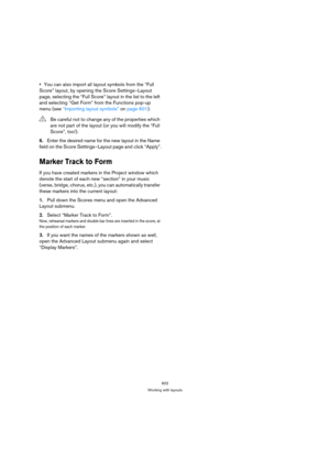 Page 597602
Working with layouts
You can also import all layout symbols from the “Full 
Score” layout, by opening the Score Settings–Layout 
page, selecting the “Full Score” layout in the list to the left 
and selecting “Get Form” from the Functions pop-up 
menu (see “Importing layout symbols” on page 601).
6.Enter the desired name for the new layout in the Name 
field on the Score Settings–Layout page and click “Apply”.
Marker Track to Form
If you have created markers in the Project window which 
denote the...