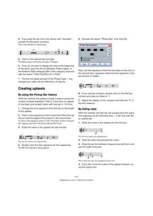 Page 607612
Designing your score: additional techniques
2.If you wish the bar line to be shown with “brackets”, 
activate the Brackets checkbox.
This is only relevant for repeat signs.
3.Click on the desired bar line type.
The dialog closes and the bar line type is changed.
4.If you do not want to display bar lines at the beginning 
of the parts, open the Score Settings–Project page, on 
the Notation Style subpage (Bar Lines category) and acti-
vate the option “Hide First Bar line in Parts”.
ÖThe bar line types...