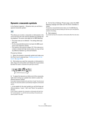 Page 625630
The score and MIDI playback
Dynamic crescendo symbols
In the Symbol inspector – Dynamics tab, you will find a 
special crescendo symbol:
This allows you to enter a crescendo or diminuendo in the 
score and have the note velocity adjusted accordingly dur-
ing playback. The same rules apply as for MIDI Meaning:
 The actual notes are not affected – the settings affect play-
back only.
 For the crescendo/diminuendo to be heard, the MIDI sound 
source must respond to velocity.
 The maximum note velocity...