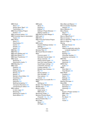 Page 642642
Index
MIDI Clock
About 423
Always Send “Start” 425
Transmitting 425
MIDI Clock Follows Project 
Position 425
MIDI connector button 348
MIDI Controller Input to Automation
Tracks 209
MIDI effects
About 321
Deactivating 323
Inserts 321
Presets 322
Sends 322
MIDI files 458
MIDI Filter 84
MIDI input (Editing via) 348
MIDI Input Button 521
MIDI Input Transformer 377
MIDI inputs
Renaming 79
Selecting for tracks 79
MIDI Meaning 624
MIDI notes
Deleting 348
Drawing 343
Editing velocity 351
Moving 346
Muting...