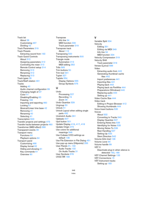 Page 648648
Index
Track list
About 28
Customizing 467
Dividing 42
Track Parameters 319
Track Presets
Extracting sound from 192
Track Quick Controls
About 312
Assigning parameters 312
Controlling the mixer 313
Remote Control setup 314
Removing 313
Renaming 312
Replacing 313
Track types 26
Track/Staff relation 491
Tracks
Adding 40
Audio channel configuration 69
Changing height of 37
Color 41
Disabling/Enabling 63
Freezing 168
Importing and exporting 460
Locking 51
Musical/Linear time base 42
Removing 41
Renaming...